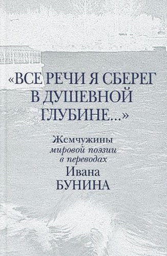 ВСЕ РЕЧИ Я СБЕРЕГ В ДУШЕВНОЙ ГЛУБИНЕ... ЖЕМЧУЖИНЫ МИРОВОЙ ПОЭЗИИ В ПЕРЕВОДАХ ИВАНА БУНИНА